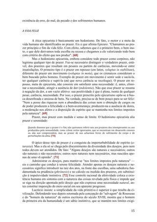 15
existência do erro, do mal, do pecado e dos sofrimentos humanos.
A VIDA FELIZ
A ética epicurista é basicamente um hedonismo. De fato, o motor e a meta da
vida humana são identificados ao prazer. Eis o que afirma Epicuro: "Chamamos ao pra-
zer princípio e fim da vida feliz. Com efeito, sabemos que é o primeiro bem, o bem ina-
to, e que dele derivamos toda escolha ou recusa e chegamos a ele valorizando todo bem
com critério do efeito que nos produz". [68]
Mas o hedonismo epicurista, embora considere todo prazer como corpóreo, não
legitima qualquer tipo de prazer. Faz-se necessário distinguir o verdadeiro prazer, está-
vel, dos prazeres que resultam em pesares ou partem de carências, movendo-se entre
insatisfações. O primeiro tipo é o prazer em repouso (em latim, voluptas in stabilitate),
diferente do prazer em movimento (voluptas in motu), que os cirenaicos consideram o
bem buscado pelos homens. Exemplo de prazer em movimento é sentir sede e saciá-la,
ter qualquer carência e supri-la (até que nova carência se recoloque). O prazer em re-
pouso, meta do epicurista, não consiste em satisfazer uma necessidade: é, antes, elimi-
nar a necessidade, atingir a ausência de dor (indolentia). Não que esse prazer se resuma
à negação da dor, a um vazio afetivo: sua positividade é que é plena, isenta de qualquer
pesar, carência, necessidade. Por isso, o prazer prescrito pelo epicurismo opõe-se à bus-
ca desenfreada e ansiosa de bens. Na verdade, precisa-se de bem pouco para se ser feliz:
"Nem a posse das riquezas nem a abundância das coisas nem a obtenção de cargos ou
de poder produzem a felicidade e a bem-aventurança; produzem-na a ausência de dores,
a moderação nos afetos e a disposição de espírito que se mantenha nos limites impostos
pela natureza". [69]
Prazer, mas prazer com medida e senso de limite. O hedonismo epicurista alia
prazer e serenidade:
Quando dizemos que o prazer é o fim, não queremos referir-nos aos prazeres dos intemperantes ou aos
produzidos pela sensualidade, como crêem certos ignorantes, que se encontram em desacordo conosco
ou não nos compreendem, mas ao prazer de nos acharmos livres de sofrimento do corpo e de
perturbações da alma. [70]
O ápice desse tipo de prazer é a conquista da imperturbabilidade de espírito (a-
taraxia). Mas a ela só se chega pelo discernimento da diversidade dos desejos, pois nem
todos devem ser atendidos. De fato: "Alguns desejos são naturais e necessários; outros
são naturais e não necessários; outros nem naturais nem necessários, mas nascidos ape-
nas de uma vã opinião". [71]
Administrar os desejos, para manter-se "nos limites impostos pela natureza" —
eis o caminho que conduz à serena felicidade. Atender apenas os desejos naturais e ne-
cessários significa introduzir na raiz dos atos, na fonte das escolhas, uma sabedoria fun-
damentada na prudência (phrónesis) e no cálculo ou medida dos prazeres, em substitui-
ção à impulsividade instintiva. [72] Esse controle racional da afetividade coloca a exis-
tência humana em sintonia com a natureza das coisas revelada pela física e impede que
se siga na direção apontada pelo desejo que não expressa uma necessidade natural, an-
tes constitui imposição do meio social em seu aparente progresso.
Lucrécio insiste: a simplicidade da vida primitiva é superior à que resulta da ci-
vilização. Defendendo tese depois retomada pela concepção do "selvagem" de Rousseau
e do "homem da natureza" de outros escritores do século XVIII, mostra que o homem
da primeira era da humanidade é um sábio instintivo, que se mantém nos limites exigi-
 