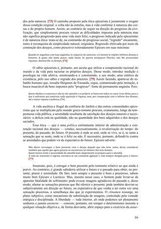16
dos pela natureza. [73] O caminho proposto pela ética epicurista é justamente o resgate
dessa condição original: a volta não às estrelas, mas à vida conforme à natureza das coi-
sas e do próprio homem. Assim, ao contrário de seguir na direção do progresso da civi-
lização, que simplesmente procura vencer as dificuldades impostas pela natureza mas
não significa progressão para uma vida mais feliz, o progresso indicado pelo epicurismo
é de natureza ética: trata-se de, na contramão do progresso social, "regredir" eticamente,
rumo à reconquista da simplicidade natural, originária. Regressão efetivada por meio da
contenção dos desejos, como prescreve reiteradamente Epicuro em suas máximas:
Quando te angustias com tuas angústias, te esqueces da natureza: a ti mesmo te impões infinitos desejos e
temores; A quem não basta pouco, nada basta; Se queres enriquecer Pítocles, não lhe acrescentes
riquezas: diminui-lhe os desejos. [74]
O sábio epicurista é, portanto, um asceta que utiliza a compreensão racional do
mundo e da vida para racionar os próprios desejos. Desse modo, introduz medição e
posologia na vida afetiva, serenizando-a e construindo, a seu modo, uma estética da
existência, pelo uso sábio e regrado dos prazeres. [75] Assim fazendo, aparta-se do re-
banho humano que, ressalta Diógenes de Enoanda, segue, contaminado pela imitação, à
busca insaciável de bens impostos pelo "progresso": fonte de permanente angústia. Pois:
Quem obedece à natureza e não às vãs opiniões a si próprio se basta em todos os casos. Com efeito, para o
que é suficiente por natureza, toda aquisição é riqueza, mas, por comparação com o infinito dos desejos,
até a maior riqueza é pobreza. [76]
A vida ascética e frugal da confraria do Jardim e das outras comunidades epicu-
ristas que se multiplicam pelo mundo greco-romano procura, exatamente, longe da tem-
pestuosa vida pública, a serenidade resultante da satisfação dos desejos naturais e neces-
sários: a delícia está na qualidade, não na quantidade dos bens adquiridos e dos desejos
saciados.
Essa ética — que é uma política estritamente interior de administração e con-
tenção racional dos desejos — conduz, necessariamente, à revalorização do tempo: do
presente, do passado, do futuro. O presente é onde se está, onde se vive, se é, se sente a
sensação que se sente, onde se é feliz ou não. É necessário, portanto, defendê-lo contra
as ansiedades que podem vir da expectativa do futuro. Epicuro adverte:
Não deves corromper o bem presente com o desejo daquilo que não tens: antes, deves considerar
também que aquilo que agora possuis se encontrava no número dos teus desejos.
Quem menos sente a necessidade do amanhã mais alegremente se prepara para o amanhã.
A vida do insensato é ingrata, encontra-se em constante agitação e está sempre dirigida para o futuro.
[77]
Insensato, pois, é estragar o bem presente pelo tormento relativo ao que ainda é
porvir. Ao contrário, é grande sabedoria utilizar o futuro e o passado para obter, no pre-
sente, prazer e serenidade. De fato, nem sempre o presente é bom e prazeroso, sabem
muito bem Epicuro e Lucrécio. Mas, mesmo nesse caso, o homem pode livrar-se da
aparente fatalidade do sofrimento: pode evocar imagens agradáveis do passado e, desse
modo, afastar as sensações penosas que lhe oferece o presente; pode também desviar-se
subjetivamente em direção ao futuro, na expectativa de que venha a ter outra vez uma
sensação prazerosa, à semelhança das que já experimentou. O clinamen ressurge, no
plano subjetivo, como mecanismo de substituição de imagens, controlado pela vontade
enérgica e disciplinada. A liberdade — toda interior, ali onde podemos ser plenamente
senhores e jamais escravos — consiste, portanto, em romper o determinismo inerente a
qualquer situação objetiva e, de forma desviante, abrir espaço para o exercício da autar-
 