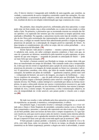 17
chia. O desvio interior é inaugurado pelo trabalho de auto-sugestão, que constitui, na
verdade, o autocontrole do acervo imagético construído a partir das sensações. Ou seja:
a especificidade e a autonomia do plano subjetivo, onde está enraizada a liberdade inte-
rior, resultam do desvio em relação à determinação que rege a natureza das coisas.
Há, portanto, duas situações possíveis, enfrentadas pela ética epicurista: o corpo
pode estar em bom estado, mas a alma conturbada; ou o corpo em mau estado e a alma
sadia e forte. Na primeira, o phármakon que se recomenda consiste na correção das fal-
sas opiniões e na supressão dos temores que elas ocasionam (a terapia epicurista mais
analisada e difundida). Na segunda, o epicurismo receita outro tipo de remédio: a anula-
ção da dor física pela reorientação das representações mentais, pelo jogo das imagens.
Nesse caso, o refúgio no mundo interior bem administrado permite o resgate de imagens
prazerosas do passado ou a antecipação de imagens positivas esperadas do futuro. As
duas terapias se complementam: não sofrer no corpo, não ter a alma perturbada — eis a
fórmula epicurista da felicidade. [78]
Insiste Epicuro: todo prazer é corpóreo — mesmo o prazer passado e o por vir.
A sabedoria está, assim, em saber contrapor prazeres corpóreos e fazer com que, no
caso de o presente ser doloroso, neutralizá-lo pela memória ou pela esperança, no pres-
suposto de que uma imagem — resgatada do passado ou antecipada do futuro — pode
ser mais forte que uma sensação. [79]
Ser mortal, o homem constrói sua liberdade no tempo, no tempo desta vida que
deve ser transformado em tempo de felicidade. Não contando senão com a temporalida-
de, é dela que tem de extrair os ingredientes para a poção da serena alegria: as sensações
prazerosas do presente e as imagens do tempo passado ou futuro (se o presente é adver-
so). O epicurismo considera, com efeito, que além do mundo imediato, captado pelas
sensações, há também um plano de realidade — igualmente corpórea, porém mais sutil
— à disposição do homem: seu acervo de imagens, seu arquivo de lembranças — simu-
lacros corpóreos de sensações —, que ele pode utilizar para sua felicidade. Essa dupli-
cidade de planos sugere a distinção platônica entre sensível e inteligível, mas é comple-
tamente diversa. Em Platão, o plano inteligível é constituído por idéias ou formas incor-
póreas, às quais a alma pode retornar por ascese e reminiscência (anamnesis), que nada
tem a ver com resgate do passado, no eixo horizontal da história, mas retorno à atempo-
ralidade do Aion, o eterno sempre. No epicurismo, a volta é rememoração subjetiva, no
eixo da temporalidade do vivido sensível, sem jamais perder o vínculo com o corpó-
reo.[80]
De tudo isso resulta o valor atribuído pela ética epicurista ao tempo, ao acúmulo
de experiências, ao passado, à memória e, conseqüentemente, à velhice.
Em primeiro lugar, é necessário inverter a valoração corriqueira: se o viver vol-
tado para o futuro é fonte freqüente de ansiedade e prejudica muitas vezes a fruição de
bens conquistados e presentes, o passado não representa um não-é-mais vazio, a ausên-
cia do bem perdido, antes um tesouro de bens reais e sempre recuperáveis. É o que Epi-
curo mostra na carta que escreve pouco antes de morrer e resume nesta máxima admirá-
vel: "Cura as desgraças com a agradecida memória do bem perdido e com a convicção
de que é impossível fazer com que não exista tudo aquilo que já aconteceu". [81]
O bem passado é jamais perdido: a memória se incumbe de mantê-lo vivo e fa-
zê-lo, com toda força, outra vez presente. O desvio no tempo, na direção do passado
(memória) ou do futuro (esperança), permite a alegria em meio à adversidade, a sereni-
 