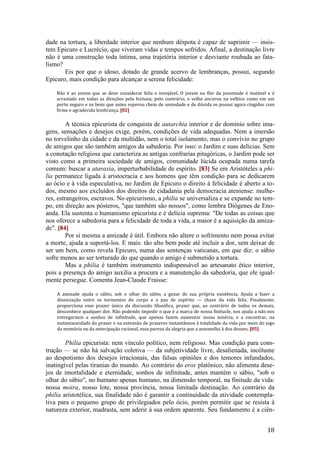 18
dade na tortura, a liberdade interior que nenhum déspota é capaz de suprimir — insis-
tem Epicuro e Lucrécio, que viveram vidas e tempos sofridos. Afinal, a destinação livre
não é uma construção toda íntima, uma trajetória interior e desviante roubada ao fata-
lismo?
Eis por que o idoso, dotado de grande acervo de lembranças, possui, segundo
Epicuro, mais condição para alcançar a serena felicidade:
Não é ao jovem que se deve considerar feliz e invejável. O jovem na flor da juventude é instável e é
arrastado em todas as direções pela fortuna; pelo contrário, o velho ancorou na velhice como em um
porto seguro e os bens que antes esperou cheio de ansiedade e de dúvida os possui agora cingidos com
firme e agradecida lembrança. [82]
A técnica epicurista de conquista de autarchia interior e de domínio sobre ima-
gens, sensações e desejos exige, porém, condições de vida adequadas. Nem a imersão
no torvelinho da cidade e da multidão, nem o total isolamento, mas o convívio no grupo
de amigos que são também amigos da sabedoria. Por isso: o Jardim e suas delícias. Sem
a conotação religiosa que caracteriza as antigas confrarias pitagóricas, o Jardim pode ser
visto como a primeira sociedade de amigos, comunidade lúcida ocupada numa tarefa
comum: buscar a ataraxia, imperturbabilidade de espírito. [83] Se em Aristóteles a phi-
lia permanece ligada à aristocracia e aos homens que têm condição para se dedicarem
ao ócio e à vida especulativa, no Jardim de Epicuro o direito à felicidade é aberto a to-
dos, mesmo aos excluídos dos direitos de cidadania pela democracia ateniense: mulhe-
res, estrangeiros, escravos. No epicurismo, a philia se universaliza e se expande no tem-
po, em direção aos pósteros, "que também são nossos", como lembra Diógenes de Eno-
anda. Ela sustenta o humanismo epicurista e é delícia suprema: "De todas as coisas que
nos oferece a sabedoria para a felicidade de toda a vida, a maior é a aquisição da amiza-
de". [84]
Por si mesma a amizade é útil. Embora não altere o sofrimento nem possa evitar
a morte, ajuda a suportá-los. E mais: tão alto bem pode até incluir a dor, sem deixar de
ser um bem, como revela Epicuro, numa das sentenças vaticanas, em que diz: o sábio
sofre menos ao ser torturado do que quando o amigo é submetido a tortura.
Mas a philia é também instrumento indispensável ao artesanato ético interior,
pois a presença do amigo auxilia a procura e a manutenção da sabedoria, que ele igual-
mente persegue. Comenta Jean-Claude Fraisse:
A amizade ajuda o sábio, sob o olhar do sábio, a gozar de sua própria existência. Ajuda a fazer a
dissociação entre os tormentos do corpo e a paz de espírito — chave da vida feliz. Finalmente,
proporciona esse prazer único da discussão filosófica, prazer que, ao contrário de todos os demais,
desconhece qualquer dor. Não podendo impedir o que é a marca de nossa finitucle, nos ajuda a não nos
entregarmos a sonhos de infinitude, que apenas fazem aumentar nossa miséria, e a encontrar, na
instantaneidade do prazer e na extensão de prazeres instantâneos à totalidade da vida por meio do jogo
da memória ou da antecipação racional, essa pureza da alegria que a assemelha à dos deuses. [85]
Philia epicurista: nem vínculo político, nem religioso. Mas condição para cons-
trução — se não há salvação coletiva — da subjetividade livre, desalienada, incólume
ao despotismo dos desejos irracionais, das falsas opiniões e dos temores infundados,
inatingível pelas tiranias do mundo. Ao contrário do eros platônico, não alimenta dese-
jos de imortalidade e eternidade, sonhos de infinitude, antes mantém o sábio, "sob o
olhar do sábio", no humano apenas humano, na dimensão temporal, na finitude da vida:
nossa moira, nosso lote, nossa província, nossa limitada destinação. Ao contrário da
philia aristotélica, sua finalidade não é garantir a continuidade da atividade contempla-
tiva para o pequeno grupo de privilegiados pelo ócio, porém permitir que se resista à
natureza exterior, madrasta, sem aderir à sua ordem aparente. Seu fundamento é a ciên-
 