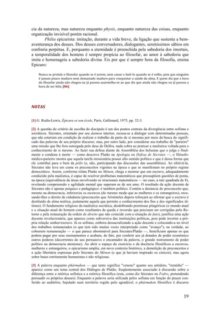 19
cia da natureza, mas natureza enquanto physis, enquanto natureza das coisas, enquanto
organização invisível porém racional.
Philia epicurista: imitação, durante a vida breve, da ligação que sustenta a bem-
aventurança dos deuses. Dos deuses conversadores, dialogantes, sereníssimos sábios em
confraria perpétua. E, porquanto a eternidade é preenchida pela sabedoria dos imortais,
a temporalidade dos homens é sempre propícia ao filosofar, ao amor à sabedoria que
imita e homenageia a sabedoria divina. Eis por que é sempre hora da filosofia, ensina
Epicuro:
Nunca se protele o filosofar quando se é jovem, nem canse o fazê-Io quando se é velho, pois que ninguém
é jamais pouco maduro nem demasiado maduro para conquistar a saúde da alma. E quem diz que a hora
do filosofar ainda não chegou ou já passou assemelha-se ao que diz que ainda não chegou ou já passou a
hora de ser feliz. [86]
NOTAS
[1] G. Rodis-Lewis, Épicure et son école, Paris, Gallimard, 1975, pp. 32-3.
[2] A questão do critério de escolha do discípulo é um dos pontos centrais da divergência entre sofistas e
socráticos. Sócrates, orientado por seu daimon interior, recusa-se a dialogar com determinadas pessoas,
que não estariam em condição de realizar o trabalho de parto de si mesmas por meio da busca do signifi-
cado das palavras de seu próprio discurso; mas, por outro lado, por considerar seu trabalho de "parteiro"
uma missão que lhe fora outorgada pelo deus de Delfos, nada cobra ao praticar a maiêutica voltada para o
conhecimento de si mesmo. Ao fazer sua defesa diante da Assembléia dos heliastas que o julga e final-
mente o condena à morte — como descreve Platão na Apologia ou Defesa de Sócrates —, o filósofo-
médico-parteiro mostra que aquela tarefa missionária possui alto sentido político e que é dessa forma que
ele contribui para o bem da pólis (e, não, participando das discussões das assembléias). Ao efetivá-la,
Sócrates não leva em conta os preconceitos vigentes na época e que se manifestam no próprio regime
democrático. Assim, conforme relata Platão no Ménon, chega a mostrar que um escravo, adequadamente
conduzido pela maiêutica, é capaz de resolver problemas matemáticos que pressupõem questões de ponta,
na época (equivalência de áreas envolvendo os irracionais matemáticos — no caso, a raiz quadrada de 8),
revelando compreensão e agilidade mental que superam as de seu amo. O resultado da ação docente de
Sócrates não é apenas psíquico e pedagógico: é também político. Contém a denúncia do preconceito que,
mesmo na democracia, inferioriza os escravos (do mesmo modo que as mulheres e os estrangeiros), recu-
sando-lhes o direito de cidadania (preconceito que Aristóteles depois reforçará ao afirmar que o escravo é
destituído de alma noética, justamente aquela que permite o conhecimento dos fins e dos significados úl-
timos). O fundamento religioso da maiêutica socrática, desdobrando premissas pitagóricas (o mundo atual
e a situação atual do homem como resultantes de queda e inversão que precisam ser corrigidas pelo Re-
torno e pela restauração da ordem de direito que não coincide com a situação de fato), justifica uma ação
docente revolucionária, que aparece como subversiva das instituições políticas, pois pode inverter a pró-
pria relação senhor/escravo. Já os sofistas, embora dessacralizando a ação docente e colocando-a no nível
dos trabalhos remunerados (o que tem sido muitas vezes interpretado como "avanço"), na verdade, ao
cobrarem remuneração — o que parece abominável para Sócrates/Platão —, beneficiam apenas os que
podem pagar por seus ensinamentos e acabam, de fato, por conferir aos já dotados de poder econômico
outros poderes (decorrentes do uso persuasivo e encantador da palavra, o grande instrumento de poder
político na democracia ateniense). Ao abrir o espaço do exercício e da docência filosóficos a escravos,
mulheres e estrangeiros, o epicurismo amplia, em novo contexto histórico, a demolição de preconceitos e
a ação libertária expressas pelo Sócrates do Ménon (e que já haviam inspirado os cínicos), mas agora
sobre bases estritamente humanistas e não religiosas.
[3] A palavra enquanto phármakon — que tanto significa "veneno" quanto seu antídoto, "remédio" —
aparece como um tema central dos Diálogos de Platão, freqüentemente associado à discussão sobre a
diferença entre a retórica sofística e a retórica filosófica (esta, como diz Sócrates no Fedro, pretendendo
persuadir os próprios deuses). Enquanto a palavra seria utilizada pelos sofistas em função do prazer con-
ferido ao auditório, bajulado num território regido pelo agradável, o phármakon filosófico é discurso
 