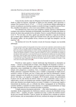2
entes das Doutrinas principais de Epicuro. [4] Ei-lo:
Não há o que temer quanto aos deuses.
Não há nada a temer quanto à morte.
Pode-se alcançar a felicidade.
Pode-se suportar a dor.
Cerca de dois séculos antes de Diógenes de Enoanda ter tentado perenizar e di-
fundir as idéias de Epicuro, utilizando as pedras de uma muralha, outro epicurista, o
romano Tito Lucrécio Caro (c. 97 a.C. — c. 55 a.C.), movido por idêntica admiração ao
mestre, já enaltecera sua doutrina usando as estrofes de longo e magnífico poema filosó-
fico, muralha só de palavras: o De rerum natura [Sobre a natureza das coisas].
Nas aberturas dos vários livros que compõem o poema, Epicuro é repetidamente
exaltado como glorioso libertador da humanidade, descobridor da verdade que afasta os
terrores da alma, deus portador de luz salvadora. Escreve o poeta-filósofo na abertura do
Livro V: "Foi um deus, um deus, aquele que primeiro descobriu a regra da existência
que se chama agora sabedoria, aquele que trazendo nossa vida, por meio de sua arte, de
tão grandes ondas e de tão grandes trevas, colocou-a em lugar tão tranqüilo e em tão
clara luz". [5]
Na abertura do Livro III, Lucrécio reveste de luxuosas imagens sua incontida
admiração:
Ó tu que primeiro pudeste, de tão grandes trevas, fazer sair tão claro esplendor, esclarecendo-nos sobre
os bens da vida, a ti eu sigo, ó glória do povo grego, e ponho agora meus pés sobre os sinais deixados
pelos teus, não por qualquer desejo de rivalizar contigo, mas porque por amor me lanço a imitar-te. De
fato, como poderia a andorinha bater-se com o cisne, que poderiam fazer de semelhante em carreira os
cabritos de trêmulos membros e os fortes, vigorosos cavalos? Tu, ó pai, és o descobridor da verdade, tu
me ofereces lições paternais, e é nos teus livros que nós, semelhantes às abelhas que nos prados floridos
tudo libam, vamos de igual modo recolhendo as palavras de ouro, de ouro mesmo, as mais dignas que
houve desde que o tempo é tempo. Logo que tua doutrina, obra de um gênio divino, começa a proclamar
a natureza das coisas, dispersam-se os terrores do ânimo, apartam-se as muralhas do mundo, e vejo
como tudo se faz pelo espaço inteiro.[6]
Percebe-se: tanto quanto o vínculo intelectual, liga fortemente os discípulos ao
mestre — mesmo os distanciados no tempo, como Diógenes de Enoanda e Lucrécio —
a philia, vínculo afetivo, devotado e grato amor. A relação mestre-discípulo aparece no
epicurismo como modalidade do erotismo docente-discente que já marcara a mesma
relação entre pitagóricos e socráticos. Eros, o mediador, como mostra o Banquete de
Platão, patrocina o magistério filosófico, pois a verdade é conquistada em dupla ascese,
teorética e erótica. O mestre, por isso, é muito mais que fonte de informação e ensina-
mentos: enquanto um dos pólos do reversível binômio erasta/erômeno, é amado exem-
plo de vida sábia, a ser seguido e divulgado. [7] O discípulo, mesmo não pretendendo
rivalizar com ele, não desiste de imitá-lo. Quer ser o que a andorinha é para o cisne, o
cabrito para o cavalo, na assimetria que sustenta a ligação entre cópia e modelo. Mais: a
philia que alimenta essa relação baseia-se no amor à verdade e é a mesma que impele a
transmissão da doutrina, pois, se a difusão das idéias é propagação de luz libertadora,
constitui também a expansão de trama amorosa a se ampliar incessantemente ao longo
do tempo, buscando envolver os homens de todas as gerações.
A dupla natureza da proposta epicurista — aliar razão iluminadora e amor à hu-
manidade, lúcida compreensão dos fenômenos naturais e procura da felicidade terrena,
ciência e ética — justifica, em parte, a aparência de seita, o caráter de confraria assumi-
do por essa corrente filosófica. Trata-se, porém, de confraria laica, centrada na valoriza-
ção do humano, não na transcendência do divino; confraria de amigos da verdade alcan-
 