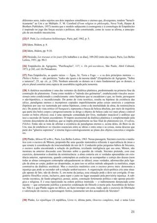 21
diferentes seres, todos sujeitos aos dois impulsos simultâneos e eternos que, divergentes, tendem "heracli-
ticamente" ao Um e ao Múltiplo. F. M. Cornford (From religion to philosophy, Nova York, Harper &
Brothers Publishers, 1957) mostra que o modelo subjacente à cosmogonia e à cosmologia de Empédocles
é inspirado no jogo das forças sociais e políticas, não constituindo, como às vezes se afirma, a antecipa-
ção de um modelo mecanicista.
[22] P. Petit, La civilisation hellénistique, Paris, puf, 1962, p. 5.
[23] Idem, Ibidem, p. 8.
[24] Idem, ibidem, pp. 9-10.
[25] Hesíodo, Les travaux et les jours [Os trabalhos e os dias], 109-202 (mito das raças), Paris, Les Belles
Lettres, 1951, pp. 90-3.
[26] Empédocles de Agrigento, "Purificações", 117; v. Os pré-socrâticos, São Paulo, Abril Cultural,
1973, p 242, col. Os Pensadores.
[27] Para Empédocles, as quatro raízes — Água, Ar, Terra e Fogo — e os dois princípios motores —
Philia e Neikos — são paritários, "todos são iguais e de mesma idade" (Empédocles de Agrigento, "Sobre
a natureza", 25, op. cit., p. 230). Nenhum antecede os demais ou é mais fundamental que os demais; a
physis plural constitui uma espécie de assembléia regida pela isonomia.
[28] A dialética ascendente é uma das vertentes da dialética platônica, predominando na primeira fase da
construção do platonismo. Toma como modelo o "método dos geômetras", estabelecendo vínculos ascen-
sionais entre condicionado e condicionante: entre hipóteses que se encadeiam e que, no limite, perseguem
o não-hipotético, o incondicionado. Do ponto de vista teorético, resulta na hipótese da existência das
idéias, paradigmas eternos e incorpóreos copiados imperfeitamente pelas coisas sensíveis e corpóreas
(hipótese por sua vez sustentada por outras hipóteses, como a da imortalidade da alma, da reminiscência
etc). Do ponto de vista erótico (O banquete), representa a busca da beleza absoluta, por meio de trajetória
que parte dos belos corpos e progressivamente se dirige a objetos de beleza cada vez mais plena e estável
(como os belos ofícios); essa é uma operação comandada por Eros, mediador insaciável e ardiloso que
tece a sucessão de liames ascendentes. O ímpeto ascensional da dialética platônica é complementado pela
vertente descendente da dialética, que se impõe principalmente na fase final do platonismo (ex. O sofista,
Filebo). Então não se trata de afirmar a existência de paradigmas eternos e, acima deles, do Bem ou do
Um, mas de estabelecer os vínculos essenciais entre as idéias e entre estas e as coisas, numa descese que
parte dos "gêneros supremos" e retorna lógico-ontologicamente ao plano dos objetos concretos e singula-
res.
[29] Platão, Ménon 82 a-86 c, Paris, Les Belles Lettres, 1963. Nessa passagem, Sócrates exercita a maiêu-
tica com o escravo de Ménon, propondo-lhe uma questão matemática referente à equivalência de áreas e
que remete à consideração da irracionalidade da raiz de 8. Conduzido pelas perguntas hábeis de Sócrates,
o escravo acaba encontrando a solução do problema, revelando inteligência que seu amo, Ménon, não
mostrara na anterior discussão com Sócrates sobre a questão da virtude. Sócrates pretende, com esse
exercício, demonstrar a doutrina da reminiscência: a alma conteria em si verdades apreendidas em exis-
tência anterior, supraterrena, quando contemplara as essências ao acompanhar o cortejo dos deuses (nem
todas as almas conseguem contemplar adequadamente as idéias); essas verdades, adormecidas pela liga-
ção da alma ao corpo, podem ser despertadas, se para isso se utiliza método adequado (a maiêutica, etapa
construtiva da dialética socrática). Mas o exercício maiêutico com o escravo prova mais: demonstra a
injustiça que pode se esconder sob a relação senhor/escravo. A organização sócio-política cria uma situa-
ção apenas de fato, não de direito. E, em nome da justiça, essa situação pode e deve ser corrigida. O ma-
gistério filosófico existe, inclusive, para repor o justo no lugar usurpado pela provisória injustiça. A sub-
versão socrática, de fundo pitagórico, possui, assim, conotação fortemente política e não apenas psicoló-
gica e religiosa. E é essa repercussão na ordem política instituída — e indiretamente denunciada como
injusta — que certamente justifica a posterior condenação do filósofo à morte pela Assembléia de helias-
tas. Não é o que Platão sugere no Ménon, ao fazer irromper em cena, irado, após o exercício de libertação
e valorização do escravo, a personagem Anitos, justamente um dos acusadores de Sócrates?
[30] Platão, La république (A república, Livro vi, última parte, Oeuvres completes, trad. e notas Léon
 