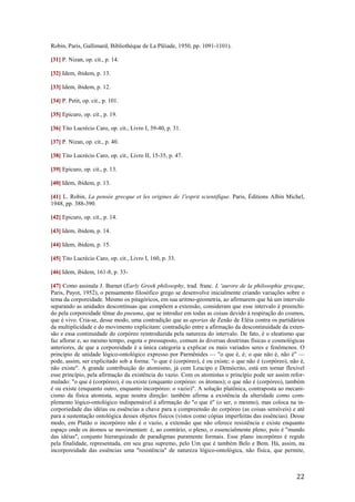 22
Robin, Paris, Gallimard, Bibliothèque de La Plêiade, 1950, pp. 1091-1101).
[31] P. Nizan, op. cit., p. 14.
[32] Idem, ibidem, p. 13.
[33] Idem, ibidem, p. 12.
[34] P. Petit, op. cit., p. 101.
[35] Epicuro, op. cit., p. 19.
[36] Tito Lucrécio Caro, op. cit., Livro I, 39-40, p. 31.
[37] P. Nizan, op. cit., p. 40.
[38] Tito Lucrécio Caro, op. cit., Livro II, 15-35, p. 47.
[39] Epicuro, op. cit., p. 13.
[40] Idem, ibidem, p. 13.
[41] L. Robin, La pensée grecque et les origines de 1'esprit scientifique. Paris, Éditions Albin Michel,
1948, pp. 388-390.
[42] Epicuro, op. cit., p. 14.
[43] Idem, ibidem, p. 14.
[44] Idem, ibidem, p. 15.
[45] Tito Lucrécio Caro, op. cit., Livro I, 160, p. 33.
[46] Idem, ibidem, 161-8, p. 33-
[47] Como assinala J. Burnet (Early Greek philosophy, trad. franc. L 'aurore de la philosophie grecque,
Paris, Payot, 1952), o pensamento filosófico grego se desenvolve inicialmente criando variações sobre o
tema da corporeidade. Mesmo os pitagóricos, em sua aritmo-geometria, ao afirmarem que há um intervalo
separando as unidades descontínuas que compõem a extensão, consideram que esse intervalo é preenchi-
do pela corporeidade tênue do pneuma, que se introduz em todas as coisas devido à respiração do cosmos,
que é vivo. Cria-se, desse modo, uma contradição que as aporias de Zenão de Eléia contra os partidários
da multiplicidade e do movimento explicitam: contradição entre a afirmação da descontinuidade da exten-
são e essa continuidade do corpóreo reintroduzida pela natureza do intervalo. De fato, é o eleatismo que
faz aflorar e, ao mesmo tempo, esgota o pressuposto, comum às diversas doutrinas físicas e cosmológicas
anteriores, de que a corporeidade é a única categoria a explicar os mais variados seres e fenômenos. O
princípio de unidade lógico-ontológico expresso por Parmênides — "o que é, é; o que não é, não é" —
pode, assim, ser explicitado sob a forma: "o que é (corpóreo), é ou existe; o que não é (corpóreo), não é,
não existe". A grande contribuição do atomismo, já com Leucipo e Demócrito, está em tornar flexível
esse princípio, pela afirmação da existência do vazio. Com os atomistas o princípio pode ser assim refor-
mulado: "o que é (corpóreo), é ou existe (enquanto corpóreo: os átomos); o que não é (corpóreo), também
é ou existe (enquanto outro, enquanto incorpóreo: o vazio)". A solução platônica, contraposta ao mecani-
cismo da física atomista, segue noutra direção: também afirma a existência da alteridade como com-
plemento lógico-ontológico indispensável à afirmação do "o que é" (o ser, o mesmo), mas coloca na in-
corporiedade das idéias ou essências a chave para a compreensão do corpóreo (as coisas sensíveis) e até
para a sustentação ontológica desses objetos físicos (vistos como cópias imperfeitas das essências). Desse
modo, em Platão o incorpóreo não é o vazio, a extensão que não oferece resistência e existe enquanto
espaço onde os átomos se movimentam: é, ao contrário, o pleno, o essencialmente pleno, pois é "mundo
das idéias", conjunto hierarquizado de paradigmas puramente formais. Esse plano incorpóreo é regido
pela finalidade, representada, em seu grau supremo, pelo Um que é também Belo e Bem. Há, assim, na
incorporeidade das essências uma "resistência" de natureza lógico-ontológica, não física, que permite,
 