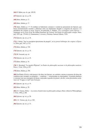 24
[66] D. Babut, op. cit., pp. 149-50.
[67] Epicuro, op. cit., p. 20.
[68] Idem, ibidem, p. 17.
[69] Idem, ibidem, p. 17.
[70] Idem, ibidem, p. 17. O combate ao hedonismo cirenaico é central no pensamento de Epicuro, que
busca insistentemente ressaltar a diferença entre seu hedonismo dirigido à conquista da ataraxia e os
partidários da voluptas in motu. Veja-se, em particular, E. Bréhier, "Les cyrenaíques contre Épicure —
remarques sur le Livre II du 'De finibus bonorum' de Cicéron" (In Études de philosophie antique, Paris,
puf, 1855, pp. 179-84); G. Giannantoni, I cirenaici, Florença, Sansoni Editore, 1958.
[71] Epicuro, op. cit., p. 18.
[72] L. Robin, "Sur la conception épicurienne du progrès", in La pensée hellénique des origines à Épicu-
re, Paris, puf, 1967, p. 531.
[73] Idem, ibidem, p. 530.
[74] Epicuro, op. cit., p. 18.
[75] M. Foucault, op. cit.
[76] Epicuro, op. cit., p. 18.
[77] Idem, ibidem, p. 18.
[78] V. Brochard, "La morale d'Épicure", in Études de philosophie ancienne et de philosophie moderne,
Paris, J. Vrin, 1954, p. 297.
[79] Idem, ibidem, p. 296.
[80] Em Platão (Filebo), todo prazer é da alma; em Epicuro, ao contrário, mesmo os prazeres da alma são
corpóreos (por exemplo, as sensações — corpóreas — rememoradas ou antecipadas). A posição platônica
é coerente com sua concepção de desejo, associada à questão do prazer e da dor, como procuramos escla-
recer em "A água e o mel" (em O desejo).
[81] Epicuro, op. cit., p. 19.
[82] Idem, ibidem, p. 20.
[83] J-C. Fraisse, Philia — La notion d'amitié dans la philosophie antique, Paris, Librai-rie Philosophique
J. Vrin, 1984, p. 288.
[84] Epicuro, op. cit., p. 20.
[85] J.-C. Fraisse, op. cit., p. 305.
[86] Epicuro, op. cit., p. 13.
 
