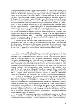 4
principais, quarenta sentenças possivelmente extraídas de várias obras. A esse parco
conjunto acrescentaram-se, em 1888, as 81 sentenças descobertas em manuscrito da
Biblioteca do Vaticano, algumas porém reproduzindo textos já conhecidos. Posterior-
mente, foram encontrados, em escavações em Herculano, os restos de uma biblioteca
epicurista, contendo inclusive partes extremamente mutiladas da obra Sobre a natureza,
de Epicuro. E, completando o escasso legado, foram descobertas, no final do século
passado, as inscrições da muralha de Enoanda. [11] É bem verdade que muitas citações
de Epicuro aparecem nos escritos de autores antigos, como Cícero, Plutarco ou Clemen-
te de Alexandria. Mas essas fontes devem ser utilizadas com cuidado, pois estão marca-
das pela intenção polêmica e crítica de adversários da doutrina epicurista, empenhados
em combatê-la em nome do estoicismo, do ecletismo ou do cristianismo.
Eis por que o poema Sobre a natureza das coisas (De rerum natura), de Lucré-
cio, adquire tanta importância para o resgate das doutrinas epicuristas. Realmente, seria
muito difícil reconstituir as idéias de Epicuro — o cisne — se não dispuséssemos da
mediação que seu discípulo latino — a andorinha — realiza, sem pretender equiparar-se
ao mestre grego, antes seguir, com apaixonada fidelidade, as pegadas que delineiam o
percurso de seu pensamento. [12]
Ao contrário do que se poderia supor, o hedonismo epicurista — que nos cantos fi-
losóficos do cisne e nos voos poéticos da andorinha proclama o prazer como finalidade
da vida humana — é uma doutrina defendida por homens que têm todos os motivos para
desistir da felicidade e que, no entanto, afirmam: "Chamamos ao prazer princípio e fim
da vida feliz". [13] Epicuro e Lucrécio vivem vidas difíceis em tempos difíceis.
Epicuro nasce em 341 a.C, em Samos ou em Atenas, mas seguramente de famí-
lia ateniense. Seu pai é modesto mestre-escola, a mãe uma espécie de rezadeira, que o
menino às vezes acompanha quando ela exerce sua função. Assim, desde cedo, Epicuro
pode verificar como as pessoas estão geralmente dominadas por temores e crendices.
Aos catorze anos é mandado para Téos, onde passa a acompanhar as lições de Nausífa-
nes, discípulo do atomista Demócrito de Abdera. O cosmos com todos os seres lhe é
então apresentado como resultando de átomos que se movem desde sempre no vazio
infinito e que se aglutinam segundo leis estritamente mecânicas, sem intervenção de
qualquer finalismo. Pobre, migrante e com saúde extremamente frágil, Epicuro vive, a
partir de 322 a.C, em diversas cidades da Ásia Menor, enquanto elabora sua filosofia:
"menos um sistema de pensamento do que um sistema de vida". [14] Finalmente, em
306 a.C, vai para Atenas, onde funda sua escola filosófica, o Jardim, na verdade uma
confraria ou comunidade que admite entre seus membros também mulheres e escravos.
Mostram os historiadores: Epicuro compra primeiro uma casa, em seguida ad-
quire, a certa distância, um jardim. Da Casa passam a sair, abundantemente, livros, pan-
fletos e cartas, enquanto no Jardim (Kepos) acomodam-se os discípulos que depois vão
difundir a doutrina por toda parte, permanentemente alimentados, do ponto de vista dou-
trinário, por novos textos e pela freqüente correspondência. Cícero, inimigo do epicu-
rismo, distorce intencionalmente os fatos ao dizer que se trata de "um jardim de prazer
onde os discípulos enlanguesciam em gozos refinados". Na verdade, o Kepos não é pro-
priamente um parque (paradeisos), mas uma horta, útil para a alimentação frugal dos
que ali se recolhem, em convivência amigável junto ao mestre e inteiramente apartados
das questões e distúrbios da pólis. [15]
Após uma vida marcada por ascetismo, serenidade e doçura, apesar da dolorosa
doença — cálculo — que nunca lhe dá trégua, Epicuro morre em 271 a.C. Diógenes
Laércio descreve assim sua morte: "Sentindo-se morrer, ele se fez colocar numa banhei-
 