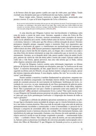 5
ra de bronze cheia de água quente e pediu um copo de vinho puro, que bebeu. Tendo
exortado seus discípulos para que se lembrassem de suas lições, expirou". [16]
Pouco tempo antes, Epicuro escrevera a alguns discípulos, anunciando estar
prestes a morrer. É o que se lê neste fragmento da Carta a Idomeneu:
Eu te escrevo neste dia feliz da minha vida em que me sinto próximo da morte. O mal prossegue seu curso
na bexiga e no estômago e não perde nada de seu rigor. Mas, contra tudo isso, tenho alegria em meu
coração, ao recordar minhas conversas contigo. Cuida dos filhos de Metrodoro: creio que posso contar
com isso pela antiga devoção à minha pessoa e à filosofia. [17]
A cena descrita por Diógenes Laércio traz inevitavelmente à lembrança outra
cena de morte, a morte de outro cisne: Sócrates, segundo o relato do Fédon de Pla-
tão.[18] Ambos, Epicuro e Sócrates, morrem serenamente, como exemplos de mortes
sábias ou de sabedoria até à morte. Ambos bebem antes de morrer: Sócrates a cicuta que
o envenena, Epicuro o vinho puro que lhe oferece a última sensação de prazer. Sócrates
permanece tranqüilo porque, enquanto espera o momento final, tece argumentos que
ampliam os horizontes da espera e a transformam em racionalização da esperança na
sobrevivência da alma. [19] Epicuro permanece imperturbável até o fim justamente pela
certeza de que a morte não lhe diz respeito, pois, ao chegar, não o encontra: seu corpo e
sua alma feitos de átomos retornaram ao jogo dos corpúsculos que se movem no vazio,
eternamente. Sócrates, ao se despedir desta vida, parece saudar o deus da saúde (Asclé-
pio), patrono da vitória da vida (da alma) sobre a morte (do corpo). Epicuro saúda com
vinho não a vida futura, apenas provável, mas esta vida terrena que se finda, valiosa
pelas alegrias e prazeres nela saboreados.
O texto de Diógenes Laércio contém outra informação importante: as últimas
palavras de Epicuro foram de exortação aos discípulos, para que "se lembrassem de suas
lições". A memória desempenha, de fato, papel decisivo na ética epicurista, como está
sugerido na última carta do filósofo, em que declara manter a alegria no coração, apesar
das torturas impostas pela doença. E essa alegria, explica, lhe vem "ao recordar as con-
versas" com Idomeneu.
Noutro sentido a memória é também fundamental no epicurismo: enquanto ma-
nutenção da sabedoria conquistada e da liberdade interior obtida. Essa manutenção de-
pende do constante processo de reavivamento de lembranças: lembranças de lições, re-
cordação de conversas, ou seja, manutenção de um fluxo permanente de palavras porta-
doras da verdade sobre a "natureza das coisas" e sustentadoras da vida sábia, impertur-
bável. Não é justamente por isso que o Jardim se apresenta como uma espécie de "em-
presa editorial", [20] a produzir continuamente livros e cartas? Não é pelo mesmo moti-
vo que Diógenes de Enoanda procura perenizar em pedra as doutrinas básicas de Epicu-
ro: para que suas lições permaneçam lembradas e à disposição dos homens de todas as
raças e gerações?
A aquisição e a difusão da sabedoria epicurista sustentam-se, com efeito, na phi-
lia que liga os discípulos numa sociedade de amigos, que os vincula fortemente ao mes-
tre e une todos à mesma doutrina. Mas essa rede de amizade exige uma rede de palavras
permanentemente recordadas e comunicadas: o amor à humanidade e o processo de li-
bertação e conquista da serenidade sábia são construídos em tramas de linguagem que
incessantemente tecem o luminoso discurso da verdade. Obra inteiramente humana, sem
interferência de nada que transcenda o humano, esse discurso da razão apoiada na expe-
riência sensível é tecido no tear do tempo: resgatando o passado — rememorando lições
e falas — e urdindo o futuro. Não é por isso que, antes de morrer, em sua carta derradei-
ra, Epicuro junta as prazerosas recordações de conversas passadas à preocupação com o
futuro dos filhos de Metrodoro? E que Diógenes de Enoanda preserva as palavras do
 