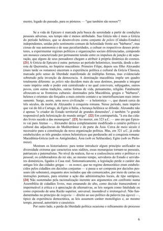 6
mestre, legado do passado, para os pósteros — "que também são nossos"?
Se a vida de Epicuro é marcada pela busca da serenidade a partir de condições
pessoais adversas, seu tempo não é menos atribulado. Sua Grécia não é mais a Grécia
do período helênico, que se desenvolvera como conjunto de póleis (Cidades-Estados)
independentes, unidas pelo sentimento comum de helenidade frente aos "bárbaros", mas
ciosas de sua autonomia e de suas peculiaridades, a cultuar os respectivos deuses prote-
tores, a experimentar regimes políticos e organizações sociais diferenciadas, compondo
um mosaico caracterizado por permanente tensão entre os impulsos de junção e de sepa-
ração, que alguns de seus pensadores chegam a atribuir à própria dinâmica do cosmos.
[21] A Grécia de Epicuro é outra: pertence ao período helenístico, inserida, desde a der-
rota de Queronéia, no Império macedônio. Primeiro Filipe, depois seu filho Alexandre
(mais tarde os romanos) encerram a experiência política e cultural da Grécia Clássica,
marcada pelo senso de liberdade manifestado de múltiplas formas, mas evidenciado
sobretudo pela invenção da democracia. A dominação macedônia impõe um quadro
totalmente diferente: as póleis não decidem mais de seus destinos, passando a integrar
vasto império onde o poder está centralizado e no qual convivem, subjugados, outros
povos, com outras tradições, outras formas de vida, pensamento, religião. Fatalmente
afrouxam-se as fronteiras culturais: dominados pela Macedônia, gregos e "bárbaros",
helenos e orientais são forçados a mais estreito contato e se interinfluenciam mais inten-
samente. Surge, assim, uma nova civilização — a helenística —, que durará cerca de
três séculos, da morte de Alexandre à conquista romana. Nesse período, num império
que vai do Irã a Cartago, do Egito à Itália, a herança helênica se difunde. Alexandre não
é apenas "o criador do Estado territorial de grandes dimensões", é também "o grande
responsável pela helenização do mundo antigo". [22] Em contrapartida, "à era das cida-
des livres sucede a das monarquias". [23] Ao morrer, em 323 a.C. — ano em que Epicu-
ro vai para Atenas —, Alexandre deixa completamente modificado o cenário político e
cultural das adjacências do Mediterrâneo e de parte da Ásia. Cerca de meio século é
necessário para a constituição da nova organização política. Mas, em 321 a.C, já estão
estabelecidos os três grandes reinos helenísticos que perdurarão até a conquista romana:
Macedônia-Grécia (sob os Antigônidas), Ásia (sob os Selêucidas), Egito (sob os Ptolo-
meus).
Mostram os historiadores: para tentar introduzir algum princípio unificador na
diversidade extrema que caracteriza seus súditos, essas monarquias tornam-se pessoais,
patriarcais e paternalistas. No nível da realeza, faz-se a coalescência entre o político e o
pessoal; os colaboradores do rei são, ao mesmo tempo, servidores do Estado e servido-
res domésticos, ligados à Casa real. Sintomaticamente, a legislação perde o caráter das
antigas leis das cidades gregas — os nomoi, que no regime democrático eram estabele-
cidos pelos cidadãos em decisões conjuntas — e passa a ser composta por decisões pes-
soais (do soberano), enquanto atos isolados que são comunicados, por meio de cartas ou
instruções pontuais, para orientar a ação das administrações locais, de tipo satrápico.
[24] Não sustentadas pela racionalização inerente aos argumentos em confronto numa
Assembléia de cidadãos livres, mas emanando do alto, como decisão transcendente e
impermeável à crítica e à apreciação de alternativas, as leis surgem como fatalidade ou
como expressão de uma Razão superior, universal, insondável e irretorquível. Não fun-
damentadas no princípio de isegoria — direito ao uso político da palavra (na ágora) —,
típico da experiência democrática, as leis assumem caráter monológico e, ao mesmo
tempo, pessoal, autoritário e casuístico.
Por outro lado, a perda da liberdade política ocasiona o refreamento do processo
 