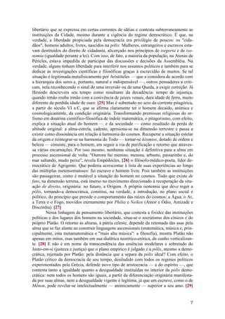 7
libertário que se expressa em certas correntes de idéias e contesta subterraneamente as
instituições da Cidade, mesmo durante a vigência do regime democrático. É que, na
verdade, a liberdade propiciada pela democracia era privilégio de poucos: os "cida-
dãos", homens adultos, livres, nascidos na pólis. Mulheres, estrangeiros e escravos esta-
vam destituídos do direito de cidadania, alicerçado nos princípios de isegoria e de iso-
nomia (igualdade perante a lei). Com isso, de fato, a maioria da população, na Atenas de
Péricles, estava impedida de participar das discussões e decisões da Assembléia. Na
verdade, alguns tinham liberdade para interferir nos assuntos políticos e também para se
dedicar às investigações científicas e filosóficas graças à escravidão de muitos. Se tal
situação é legitimada metafisicamente por Aristóteles — que a considera de acordo com
a hierarquia dos seres e, portanto, natural e indispensável —, outros pensadores a criti-
cam, nela reconhecendo o sinal de uma inversão ou de uma Queda, a exigir correção. Já
Hesíodo descrevera seu tempo como resultante da decadência: tempo de injustiça,
quando irmão rouba irmão com a conivência de juízes venais, dura idade de ferro, muito
diferente da perdida idade de ouro. [25] Mas é sobretudo no seio da corrente pitagórica,
a partir do século VI a.C, que se afirma claramente ter o homem decaído, anímica e
cosmologicamente, da condição originária. Transformando premissas religiosas do or-
fismo em doutrina científico-filosófica de índole matemática, o pitagorismo, com efeito,
explica a situação atual do homem — e da sociedade — como resultado da perda de
altitude original: a alma-estrela, cadente, aprisiona-se na dimensão terrestre e passa a
existir como dissonância em relação à harmonia do cosmos. Recuperar a situação estelar
da origem e reintegrar-se na harmonia do Todo — tornar-se kósmios, dotado de ordem e
beleza — consiste, para o homem, em seguir a via de purificação e retorno que atraves-
sa várias encarnações. Por isso mesmo, nenhuma situação é definitiva para a alma em
processo ascensional de volta. "Outrora fui menino, menina, arbusto, passarinho e, do
mar saltando, mudo peixe", revela Empédocles, [26] o filósofo-médico-poeta, líder de-
mocrático de Agrigento. Que poderia acrescentar à lista de suas experiências ao longo
das múltiplas metensomatoses: fui escravo e homem livre. Pois também as instituições
são passageiras, como é mutável a situação do homem no cosmos. Tudo que existe de
fato, na dimensão terrena, está imerso no movimento direcionado à recuperação da situ-
ação de direito, originária: no futuro, a Origem. A própria isonomia que deve reger a
pólis, tornando-a democrática, constitui, na verdade, a introdução, no plano social e
político, do princípio que preside o comportamento das raízes do cosmos: a Água, o Ar,
a Terra e o Fogo, movidos eternamente por Philia e Neikos (Amor e Ódio, Amizade e
Discórdia). [27]
Nessa linhagem de pensamento libertário, que contesta a fixidez das instituições
políticas e dos lugares dos homens na sociedade, situa-se o socratismo dos cínicos e do
próprio Platão. O retorno às alturas, à pátria celeste, depende da retomada das asas pela
alma que se faz alante ao construir linguagens ascensionais (matemática, música e, prin-
cipalmente, esta metamatemática e "mais alta música": a filosofia), mostra Platão não
apenas em mitos, mas também em sua dialética teorético-erótica, de cunho verticalizan-
te. [28] E não é em nome da transcendência das essências modelares e sobretudo do
Justo-em-si (justeza e justiça) que o plano empírico é julgado e a pólis, mesmo a demo-
crática, rejeitada por Platão: pela distância que a separa da pólis ideal? Com efeito, o
Platão crítico da democracia de seu tempo, desiludido com todos os regimes políticos
experimentados pela Grécia, defende novo tipo de aristocracia — a do espírito —, que
contesta tanto a igualdade quanto a desigualdade instituídas no interior da pólis demo-
crática: nem todos os homens são iguais, a partir da diferenciação originária manifesta-
da por suas almas, nem a desigualdade vigente é legítima, já que um escravo, como o de
Ménon, pode revelar-se intelectualmente — animicamente — superior a seu amo. [29]
 