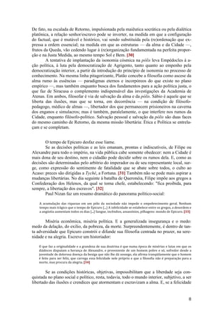 8
De fato, na escalada de Retorno, impulsionada pela maiêutica socrática ou pela dialética
platônica, a relação senhor/escravo pode se inverter, na medida em que a configuração
do factual, que é mutável e histórico, vai sendo substituída pela (re)ordenação que ex-
pressa a ordem essencial; na medida em que as estruturas — da alma e da Cidade —,
frutos da Queda, vão cedendo lugar à (re)organização fundamentada na perfeita propor-
ção e na Justa Medida, ao mesmo tempo Sol e Bem. [30]
A tentativa de implantação da isonomia cósmica na pólis leva Empédocles à a-
ção política, à luta pela democratização de Agrigento, tanto quanto ao empenho pela
democratização interior, a partir da introdução do princípio de isonomia no processo de
conhecimento. Na mesma linha pitagorizante, Platão concebe a filosofia como ascese da
alma rumo às essências — paradigmas eternos e incorpóreos do que existe no plano
empírico —, mas também enquanto busca dos fundamentos para a ação política justa, o
que faz de Siracusa o complemento indispensável das investigações da Academia de
Atenas. Em ambos, filosofar é via de salvação da alma e da pólis. Sábio é aquele que se
liberta das ilusões, mas que se torna, em decorrência — na condição de filósofo-
pedagogo, médico de almas —, libertador dos que permanecem prisioneiros na caverna
dos enganos e simulacros; mas é também, paralelamente, o que interfere nos rumos da
Cidade, enquanto filósofo-político. Salvação pessoal e salvação da pólis são duas faces
do mesmo caminho de Retorno, da mesma missão libertária: Ética e Política se entrela-
çam e se completam.
O tempo de Epicuro desfaz esse liame.
Se as decisões políticas e as leis emanam, prontas e indiscutíveis, de Filipe ou
Alexandre para todo o império, na vida pública cabe somente obedecer: nem a Cidade é
mais dona de seu destino, nem o cidadão pode decidir sobre os rumos dela. E, como as
decisões são determinadas pelo arbítrio do imperador ou de seu representante local, sur-
ge, como expressão do sentimento de fatalidade que se abate sobre todos, o culto ao
Acaso: preces são dirigidas a Tyché, a Fortuna. [31] Também não se pode mais aspirar a
mudanças libertárias. No dia seguinte à batalha de Queronéia, Filipe impõe aos gregos a
Confederação dos Helenos, da qual se torna chefe, estabelecendo: "fica proibida, para
sempre, a libertação dos escravos". [32]
Paul Nizan faz um resumo dramático do panorama político-social:
A acumulação das riquezas em um pólo da sociedade não impede o empobrecimento geral. Nenhum
tempo mais trágico que o tempo de Epicuro (...) A infelicidade se estabelece entre os gregos, a desordem e
a angústia aumentam todos os dias [...] Sangue, incêndios, assassínios, pilhagens: mundo de Epicuro. [33]
Miséria econômica, miséria política. E a generalizada insegurança e o medo:
medo da delação, do exílio, da pobreza, da morte. Surpreendentemente, é dentro de tan-
ta adversidade que Epicuro constrói e difunde sua filosofia centrada no prazer, na sere-
nidade e na alegria. Escreve um historiador:
O que faz a originalidade e a grandeza de sua doutrina é que numa época de misérias e lutas em que os
diádocos disputam a herança de Alexandre, e proveniente de um homem pobre e só, sofredor desde a
juventude de dolorosa doença da bexiga que não lhe dá sossego, ela afirma tranqüilamente que o homem
é feito para ser feliz, que carrega essa felicidade nele próprio e que a filosofia não é preparação para a
morte, mas procura da alegria. [34]
Se as condições históricas, objetivas, impossibilitam que a liberdade seja con-
quistada no plano social e político, resta, todavia, todo o mundo interior, subjetivo, a ser
libertado das ilusões e crendices que atormentam e escravizam a alma. E, se a felicidade
 