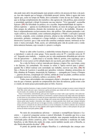 9
não pode mais advir da participação num projeto coletivo de procura do bem e da justi-
ça, isso não impede que se busque a felicidade pessoal, íntima. Sábio é agora não mais
aquele que, como no tempo de Platão, deve comandar o leme da nau da Cidade, mas o
que se desliga completamente dos tumultos e das agruras da vida política, para construir
a serenidade espiritual e dirigir livremente sua nau interior. "Vive ignorado", aconselha
Epicuro. [35] Ou felicidade ou política, eis a escolha. Imperturbabilidade de espírito —
delícia suprema — apenas no recolhimento do Jardim, no meio de amigos que são tam-
bém amigos da sabedoria, distante dos tormentos da pólis e da multidão. Alcançar o
bem é empreendimento exclusivamente ético, não político. Não adianta pretender a sal-
vação coletiva, da sociedade, como sonharam pitagóricos e Platão: a salvação é pessoal
e interior, exigindo, como condição primeira, afastar-se das turbulências da Cidade. É
necessário, portanto, contrapor-se a longa tradição e mostrar, como indica Epicuro e
desenvolve Lucrécio, que a vida social não constitui condição natural, intrínseca ao ho-
mem: é mera convenção. Pode, assim, ser substituída pela vida de acordo com a verda-
deira natureza humana, cuja vocação é o prazer e a alegria.
Pouco se sabe sobre Lucrécio, a andorinha romana disposta a seguir os passos e
a reproduzir o canto do cisne grego. Teria nascido cerca de 97 e morrido cerca de 55
a.C. Segundo uma tradição — suspeita, por ter sido amplamente difundida por adversá-
rios do epicurismo —, acaba louco e se suicida. Sabe-se, porém, com segurança, que o
poema De rerum natura só foi editado depois de sua morte, por editor ilustre: Cícero.
Se a vida foi breve e talvez marcada por doença e trágico fim, seu tempo, como
o de Epicuro, foi conturbado. Ele mesmo se refere à "época terrível para a pátria",
quando lhe é difícil realizar com serenidade seu trabalho, escrever sua obra. [36] De
fato, a Roma de Lucrécio é sacudida por episódios violentos: ditadura aristocrática de
Sila, ditadura de Pompeu, insurreição de Espártaco — esmagada por Crasso e Pompeu
—, guerras diversas, conspiração de Catilina, subida de César ao poder, conflitos sociais
a contrapor escravos e senhores, nobres e cavaleiros. [37]
Todas essas adversidades não conseguem afastar o discípulo de Epicuro da cer-
teza de que o homem, apoiado na compreensão dos fatos da natureza, pode evitar a dor
e o medo, de muito pouco precisando para ser feliz. Escreve:
Ó pobres espíritos humanos, ó cegos corações! Através de que trevas e perigos se passa o pouco tempo de
vida! Não sente cada um o que a natureza a gritos proclama, que esteja sem dor o corpo e goze a mente,
fora de medo e de cuidado, de um agradável sentimento?
Pouco é necessário, naturalmente, pelo que diz respeito ao corpo: tudo o que suprime a dor pode dar-
lhe ao mesmo tempo numerosas delícias. E, entretanto, a própria natureza não exige nada mais agradável:
se não temos na casa estátuas douradas de jovens segurando na mão direita lâmpadas ardentes, que dêem
luz aos banquetes noturnos, se a casa não refulge com a prata nem rebrilha com o ouro, se não ressoam as
cítaras pelas salas lacadas e douradas, não exigem os corpos grandes bens desde que estejam deitados
sobre a branda relva, perto de um rio de água corrente, à sombra de uma alta árvore, sobretudo quando o
tempo sorri e a estação do ano adorna de flores as ervas verdejantes. E as febres ardentes não se afastam
mais depressa do corpo por se estar agitado sobre tapetes bordados e sobre a rubra púrpura do que por
termos de deitar num pano plebeu. [38]
No meio de circunstâncias adversas — ensinam e exemplificam Epicuro e Lu-
crécio — é possível conquistar serena e estável felicidade. O caminho que leva a essa
meta é o cultivo da filosofia não enquanto erudição, mas enquanto medicina da alma,
valorizada pelos efeitos curativos, pois: "Assim como realmente a medicina em nada
beneficia, se não liberta dos males do corpo, assim também sucede com a filosofia, se
não liberta das paixões da alma". [39]
O ponto de partida dessa terapia filosófica é a substituição das crenças ater-
 