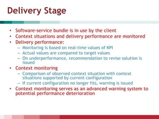 Delivery Stage
• Software-service bundle is in use by the client
• Context situations and delivery performance are monitored
• Delivery performance:
– Monitoring is based on real-time values of KPI
– Actual values are compared to target values
– On underperformance, recommendation to revise solution is
issued
• Context monitoring
– Comparison of observed context situation with context
situations supported by current configuration
– If current configuration no longer fits, warning is issued
• Context monitoring serves as an advanced warning system to
potential performance deterioration
 