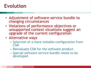 Evolution
• Adjustment of software-service bundle to
changing circumstances
• Violations of performance objectives or
unsupported context situations suggest an
upgrade of the current configuration
• Alternative ways
– Selection of a more suitable configuration from
CSM
– Reevaluate CSM for the software product
– Special software-service bundle needs to be
developed
 