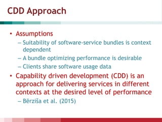 CDD Approach
• Assumptions
– Suitability of software-service bundles is context
dependent
– A bundle optimizing performance is desirable
– Clients share software usage data
• Capability driven development (CDD) is an
approach for delivering services in different
contexts at the desired level of performance
– Bērziša et al. (2015)
 