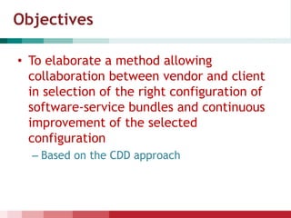 Objectives
• To elaborate a method allowing
collaboration between vendor and client
in selection of the right configuration of
software-service bundles and continuous
improvement of the selected
configuration
– Based on the CDD approach
 