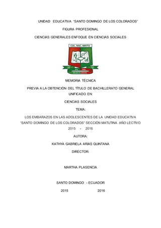 PORTADAUNIDAD EDUCATIVA “SANTO DOMINGO DE LOS COLORADOS”
FIGURA PROFESIONAL
CIENCIAS GENERALES ENFOQUE EN CIENCIAS SOCIALES
MEMORIA TÈCNICA
PREVIA A LA OBTENCIÒN DEL TÌTULO DE BACHILLERATO GENERAL
UNIFICADO EN:
CIENCIAS SOCIALES
TEMA:
LOS EMBARAZOS EN LAS ADOLESCENTES DE LA UNIDAD EDUCATIVA
“SANTO DOMINGO DE LOS COLORADOS” SECCIÓN MATUTINA AÑO LECTIVO
2015 - 2016
AUTORA:
KATHYA GABRIELA ARIAS QUINTANA
DIRECTOR:
MARTHA PLASENCIA
SANTO DOMINGO - ECUADOR
2015 2016
 