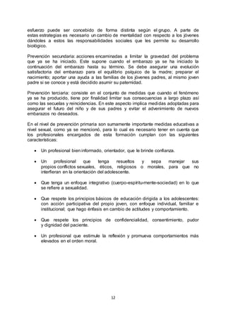 12
esfuerzo puede ser concebido de forma distinta según el grupo. A parte de
estas estrategias es necesario un cambio de mentalidad con respecto a los jóvenes
dándoles a estos las responsabilidades sociales que les permite su desarrollo
biológico.
Prevención secundaria: acciones encaminadas a limitar la gravedad del problema
que ya se ha iniciado. Este supone cuando el embarazo ya se ha iniciado la
continuación del embarazo hasta su término. Se debe asegurar una evolución
satisfactoria del embarazo para el equilibrio psíquico de la madre; preparar el
nacimiento; aportar una ayuda a las familias de los jóvenes padres, al mismo joven
padre si se conoce y está decidido asumir su paternidad.
Prevención terciaria: consiste en el conjunto de medidas que cuando el fenómeno
ya se ha producido, tiene por finalidad limitar sus consecuencias a largo plazo así
como las secuelas y reincidencias. En este aspecto implica medidas adoptadas para
asegurar el futuro del niño y de sus padres y evitar el advenimiento de nuevos
embarazos no deseados.
En el nivel de prevención primaria son sumamente importante medidas educativas a
nivel sexual, como ya se mencionó, para lo cual es necesario tener en cuenta que
los profesionales encargados de esta formación cumplan con las siguientes
características:
 Un profesional bien informado, orientador, que le brinde confianza.
 Un profesional que tenga resueltos y sepa manejar sus
propios conflictos sexuales, éticos, religiosos o morales, para que no
interfieran en la orientación del adolescente.
 Que tenga un enfoque integrativo (cuerpo-espíritu-mente-sociedad) en lo que
se refiere a sexualidad.
 Que respete los principios básicos de educación dirigida a los adolescentes:
con acción participativa del propio joven, con enfoque individual, familiar e
institucional; que hago énfasis en cambio de actitudes y comportamiento.
 Que respete los principios de confidencialidad, consentimiento, pudor
y dignidad del paciente.
 Un profesional que estimule la reflexión y promueva comportamientos más
elevados en el orden moral.
 