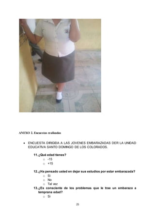 25
ANEXO 2. Encuestas realizadas
 ENCUESTA DIRIGIDA A LAS JOVENES EMBARAZADAS DER LA UNIDAD
EDUCATIVA SANTO DOMINGO DE LOS COLORADOS.
11.¿Qué edad tienes?
o -15
o +15
12.¿Ha pensado usted en dejar sus estudios por estar embarazada?
o Si
o No
o Tal vez
13.¿Es consciente de los problemas que le trae un embarazo a
temprana edad?
o Si
 