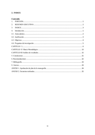 iii
2. INDICE
Contenido
1. PORTADA........................................................................................................................... 1
2. RESUMEN EJECUTIVO......................................................................................................2
3. INDICE................................................................................................................................ 3
4. Introducción.......................................................................................................................... 1
4.1. Antecedentes......................................................................................................................... 2
4.2. Justificación .......................................................................................................................... 3
4.3. Objetivos .............................................................................................................................. 4
4.4. Preguntas de investigación .....................................................................................................5
CAPITULO I.............................................................................................................................. 6
CAPITULO II Marco Metodológico .......................................................................................... 13
CAPITULO III Análisis de resultados.......................................................................................... 15
5. Conclusiones .......................................................................................................................... 21
6. Recomendaciones ................................................................................................................... 22
7. Bibliografía ............................................................................................................................ 23
8. Anexos................................................................................................................................... 24
ANEXO 1. Aprobación de plan de la monografía.......................................................................... 24
ANEXO 2. Encuestas realizadas.................................................................................................. 25
 