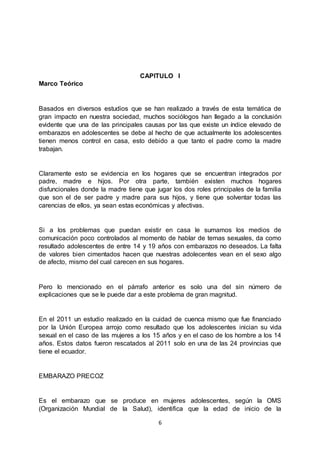 6
CAPITULO I
Marco Teórico
Basados en diversos estudios que se han realizado a través de esta temática de
gran impacto en nuestra sociedad, muchos sociólogos han llegado a la conclusión
evidente que una de las principales causas por las que existe un índice elevado de
embarazos en adolescentes se debe al hecho de que actualmente los adolescentes
tienen menos control en casa, esto debido a que tanto el padre como la madre
trabajan.
Claramente esto se evidencia en los hogares que se encuentran integrados por
padre, madre e hijos. Por otra parte, también existen muchos hogares
disfuncionales donde la madre tiene que jugar los dos roles principales de la familia
que son el de ser padre y madre para sus hijos, y tiene que solventar todas las
carencias de ellos, ya sean estas económicas y afectivas.
Si a los problemas que puedan existir en casa le sumamos los medios de
comunicación poco controlados al momento de hablar de temas sexuales, da como
resultado adolescentes de entre 14 y 19 años con embarazos no deseados. La falta
de valores bien cimentados hacen que nuestras adolecentes vean en el sexo algo
de afecto, mismo del cual carecen en sus hogares.
Pero lo mencionado en el párrafo anterior es solo una del sin número de
explicaciones que se le puede dar a este problema de gran magnitud.
En el 2011 un estudio realizado en la cuidad de cuenca mismo que fue financiado
por la Unión Europea arrojo como resultado que los adolescentes inician su vida
sexual en el caso de las mujeres a los 15 años y en el caso de los hombre a los 14
años. Estos datos fueron rescatados al 2011 solo en una de las 24 provincias que
tiene el ecuador.
EMBARAZO PRECOZ
Es el embarazo que se produce en mujeres adolescentes, según la OMS
(Organización Mundial de la Salud), identifica que la edad de inicio de la
 