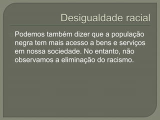 Podemos também dizer que a população 
negra tem mais acesso a bens e serviços 
em nossa sociedade. No entanto, não 
observamos a eliminação do racismo. 
 