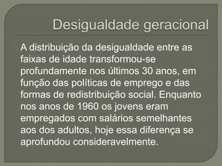 A distribuição da desigualdade entre as 
faixas de idade transformou-se 
profundamente nos últimos 30 anos, em 
função das políticas de emprego e das 
formas de redistribuição social. Enquanto 
nos anos de 1960 os jovens eram 
empregados com salários semelhantes 
aos dos adultos, hoje essa diferença se 
aprofundou consideravelmente. 
 