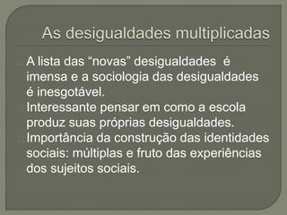 A lista das “novas” desigualdades é 
imensa e a sociologia das desigualdades 
é inesgotável. 
Interessante pensar em como a escola 
produz suas próprias desigualdades. 
Importância da construção das identidades 
sociais: múltiplas e fruto das experiências 
dos sujeitos sociais. 
 