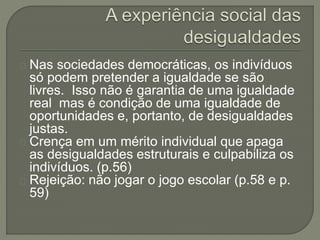 Nas sociedades democráticas, os indivíduos 
só podem pretender a igualdade se são 
livres. Isso não é garantia de uma igualdade 
real mas é condição de uma igualdade de 
oportunidades e, portanto, de desigualdades 
justas. 
Crença em um mérito individual que apaga 
as desigualdades estruturais e culpabiliza os 
indivíduos. (p.56) 
Rejeição: não jogar o jogo escolar (p.58 e p. 
59) 
