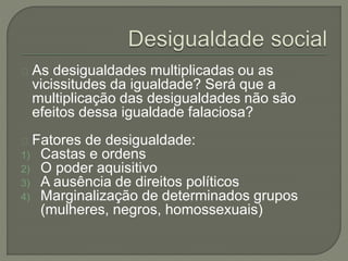 As desigualdades multiplicadas ou as 
vicissitudes da igualdade? Será que a 
multiplicação das desigualdades não são 
efeitos dessa igualdade falaciosa? 
Fatores de desigualdade: 
1) Castas e ordens 
2) O poder aquisitivo 
3) A ausência de direitos políticos 
4) Marginalização de determinados grupos 
(mulheres, negros, homossexuais) 
 