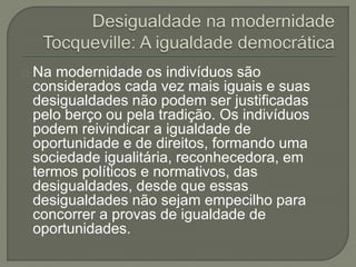 Na modernidade os indivíduos são 
considerados cada vez mais iguais e suas 
desigualdades não podem ser justificadas 
pelo berço ou pela tradição. Os indivíduos 
podem reivindicar a igualdade de 
oportunidade e de direitos, formando uma 
sociedade igualitária, reconhecedora, em 
termos políticos e normativos, das 
desigualdades, desde que essas 
desigualdades não sejam empecilho para 
concorrer a provas de igualdade de 
oportunidades. 
 