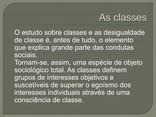 O estudo sobre classes e as desigualdade 
de classe é, antes de tudo, o elemento 
que explica grande parte das condutas 
sociais. 
Tornam-se, assim, uma espécie de objeto 
sociológico total. As classes definem 
grupos de interesses objetivos e 
suscetíveis de superar o egoísmo dos 
interesses individuais através de uma 
consciência de classe. 
 