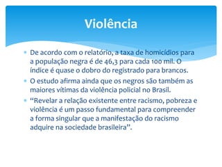  De acordo com o relatório, a taxa de homicídios para
a população negra é de 46,3 para cada 100 mil. O
índice é quase o dobro do registrado para brancos.
 O estudo afirma ainda que os negros são também as
maiores vítimas da violência policial no Brasil.
 “Revelar a relação existente entre racismo, pobreza e
violência é um passo fundamental para compreender
a forma singular que a manifestação do racismo
adquire na sociedade brasileira”.
Violência
 
