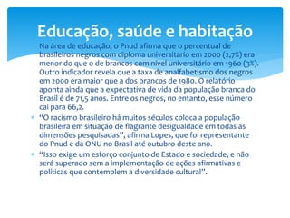  Na área de educação, o Pnud afirma que o percentual de
brasileiros negros com diploma universitário em 2000 (2,7%) era
menor do que o de brancos com nível universitário em 1960 (3%).
Outro indicador revela que a taxa de analfabetismo dos negros
em 2000 era maior que a dos brancos de 1980. O relatório
aponta ainda que a expectativa de vida da população branca do
Brasil é de 71,5 anos. Entre os negros, no entanto, esse número
cai para 66,2.
 “O racismo brasileiro há muitos séculos coloca a população
brasileira em situação de flagrante desigualdade em todas as
dimensões pesquisadas”, afirma Lopes, que foi representante
do Pnud e da ONU no Brasil até outubro deste ano.
 “Isso exige um esforço conjunto de Estado e sociedade, e não
será superado sem a implementação de ações afirmativas e
políticas que contemplem a diversidade cultural”.
Educação, saúde e habitação
 