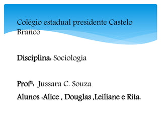 Colégio estadual presidente Castelo
Branco
Disciplina: Sociologia
Profª: Jussara C. Souza
Alunos :Alice , Douglas ,Leiliane e Rita.
 