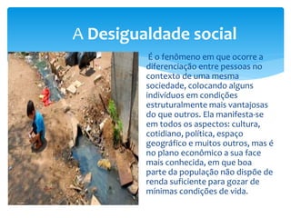 É o fenômeno em que ocorre a
diferenciação entre pessoas no
contexto de uma mesma
sociedade, colocando alguns
indivíduos em condições
estruturalmente mais vantajosas
do que outros. Ela manifesta-se
em todos os aspectos: cultura,
cotidiano, política, espaço
geográfico e muitos outros, mas é
no plano econômico a sua face
mais conhecida, em que boa
parte da população não dispõe de
renda suficiente para gozar de
mínimas condições de vida.
A Desigualdade social
 