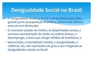  A Desigualdade Social no Brasil é um problema que afeta
grande parte da população brasileira, embora nos últimos
anos ela tem diminuído.
 O crescente estado de miséria, as disparidades sociais, a
extrema concentração de renda, os salários baixos, o
desemprego, a fome que atinge milhões de brasileiros, a
 desnutrição, a mortalidade infantil, a marginalidade, a
violência, etc, são expressões do grau a que chegaram as
desigualdades sociais no Brasil.
Desigualdade Social no Brasil
 