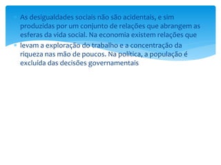  As desigualdades sociais não são acidentais, e sim
produzidas por um conjunto de relações que abrangem as
esferas da vida social. Na economia existem relações que
 levam a exploração do trabalho e a concentração da
riqueza nas mão de poucos. Na política, a população é
excluída das decisões governamentais
 