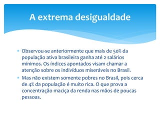  Observou-se anteriormente que mais de 50% da
população ativa brasileira ganha até 2 salários
mínimos. Os índices apontados visam chamar a
atenção sobre os indivíduos miseráveis no Brasil.
 Mas não existem somente pobres no Brasil, pois cerca
de 4% da população é muito rica. O que prova a
concentração maciça da renda nas mãos de poucas
pessoas.
A extrema desigualdade
 