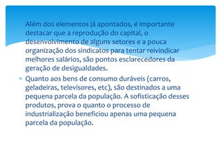  Além dos elementos já apontados, é importante
destacar que a reprodução do capital, o
desenvolvimento de alguns setores e a pouca
organização dos sindicatos para tentar reivindicar
melhores salários, são pontos esclarecedores da
geração de desigualdades.
 Quanto aos bens de consumo duráveis (carros,
geladeiras, televisores, etc), são destinados a uma
pequena parcela da população. A sofisticação desses
produtos, prova o quanto o processo de
industrialização beneficiou apenas uma pequena
parcela da população.
 