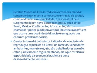  Geraldo Muller, no livro Introdução à economia mundial
contemporânea, mostra como a concentração de capital,
combinado com a miserabilidade, é responsável pelo
surgimento de um novo bloco econômico, onde estão
Brasil, México, Coréia do Sul, África do Sul, são os
chamados “países subdesenvolvidos industrializados”, em
que ocorre uma boa industrialização e um quadro dos
enormes problemas sociais.
 O setor informal é outro fator indicador de condições de
reprodução capitalista no Brasil. Os camelôs, vendedores
ambulantes, marreteiros, etc, são trabalhadores que não
estão juridicamente regulamentados, mas que revelam a
especificidade da economia brasileira e de se
desenvolvimento industrial.
 