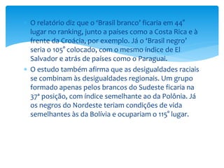 O relatório diz que o ‘Brasil branco’ ficaria em 44°
lugar no ranking, junto a países como a Costa Rica e à
frente da Croácia, por exemplo. Já o ‘Brasil negro’
seria o 105° colocado, com o mesmo índice de El
Salvador e atrás de países como o Paraguai.
 O estudo também afirma que as desigualdades raciais
se combinam às desigualdades regionais. Um grupo
formado apenas pelos brancos do Sudeste ficaria na
37ª posição, com índice semelhante ao da Polônia. Já
os negros do Nordeste teriam condições de vida
semelhantes às da Bolívia e ocupariam o 115° lugar.
 