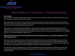 Why We Believe in This Venture – The Revenue Model
Keep it Simple;
Our initial stream of revenue will come from paid subscriptions; parents of High School Student-Athletes (Adults 35-54 w HHI of
65K and Above) purchasing on behalf of their children.

We are executing a two-tier “basic “free model with limited access to educational tools and an “MVP” Premium level that will
grant direct access to our database of College Coaches and a portfolio of premium features. After two years of consumer research
in this space, this is the model that drives customer action.

We will focus our initial marketing and sales efforts on not only driving subscribers, but building strategic partnerships with
organizations that will provide a positive “Brand Halo”, differentiate us and help us build trust with our target audience. Once we
capture critical mass of subscribers/eyeballs, we will develop an additional revenue stream via advertising revenues from targeted
partners, e.g.: Soft Drink/Energy Drink, QSR, Auto, etc.

Whale Hunting; Strategic Partnerships with High School-Level Athletic Organizations; e.g.; State Club Organizations, Travel
Team Organizations, etc.

We also plan to drive subscriptions via our Strategic Partnerships with High School –Level Athletic Organizations; State Soccer
Clubs, State –wide Travel Team Organizations, etc. who are always seeking incremental revenue streams and additional ways to
add value for their parents and players. Lending additional support to our concept, participation in High School- Level sports has
increased for 21 consecutive years. (NFHS Annual Report on High School Athletic Participation)

Once we build our basic subscription base to a critical point (10,000 ) we will pursue advertising partnerships,e.g. NIKE, Coke,
with relevant brands that will afford AthleticScholarshipsDirect.com a significant halo effect, while not turning the site into a
“Moroccan Bazaar”

                                                     www.asdhelps.com
 