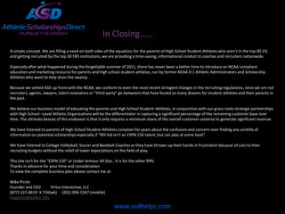 In Closing……
A simple concept. We are filling a need on both sides of the equation; for the parents of High School Student-Athletes who aren’t in the top 00.1%
and getting recruited by the top 30 FBS institutions, we are providing a time-saving, informational conduit to coaches and recruiters nationwide.

Especially after what happened during the forgettable summer of 2011, there has never been a better time to introduce an NCAA compliant
education and marketing resource for parents and high school student-athletes, run by former NCAA D 1 Athletic Administrators and Scholarship
Athletes who want to help drain the swamp.

Because we vetted ASD up front with the NCAA, we conform to even the most recent stringent changes in the recruiting regulations, since we are not
recruiters, agents, lawyers, talent evaluators or “third-party” go-betweens that have fouled so many dreams for student-athletes and their parents in
the past.

We believe our business model of educating the parents and High School Student–Athletes, in conjunction with our grass-roots strategic partnerships
with High School –Level Athletic Organizations will be the differentiator in capturing a significant percentage of the remaining customer base over
time. The ultimate beauty of this endeavor is that it only requires a minimum share of the overall customer universe to generate significant revenue.

We have listened to parents of High School Student-Athletes complain for years about the confusion and concern over finding any scintilla of
information on potential scholarships especially if “MY kid isn’t an ESPN 150 talent, but can play at some level”.

We have listened to College Volleyball, Soccer and Baseball Coaches as they have thrown up their hands in frustration because of cuts to their
recruiting budgets without the relief of lower expectations on the field of play.

This site isn’t for the “ESPN 150” or Under Armour All Star.. It is for the other 99%.
Thanks in advance for your time and consideration.
To view the complete business plan please contact me at:

Mike Pirolo
Founder and CEO      Virtus Interactive, LLC
(877) 237-8419 X 734(wk) (201) 994-5347 (mobile)
mapirolo@asdhsr.info

                                                             www.asdhelps.com
 