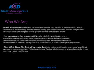 Who We Are;
Athletic Scholarships Direct.com was soft-launched in January, 2012, because as former Division 1 Athletic
Administrators and scholarship athletes, we want to bring light to the darkness that pervades college athletic
recruiting services and change the culture of broken promises and shattered dreams

 Even those of us who have served as NCAA Division I Athletic Administrators have a
difficult time navigating the maze that is college athletic recruiting. We have removed the
fog and simplified the core issues, extracting key eligibility data, and providing links directly
to important NCAA web sites, making it easier to understand and to comply with eligibility requirements.

We at Athletic Scholarships Direct will always give back to the various constituencies we serve and we will treat
everyone we come in contact with; Subscribers, Partners, Coaches, Administrators, as we would want to be treated;
with respect, dignity and fairness.




                                              www.asdhelps.com
 