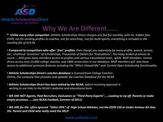 Why We Are Different…….
• Unlike every other competitor, Athletic Scholarships Direct charges one flat fee monthly, with no hidden fees
EVER, not for sending profiles to coaches, not for searching , not for multi-sports; everything is included in the
monthly fee of $19.95.

• Compared to competitors who offer "free" profiles, then charge you separately for every profile, search, service,
etc.; Unethical “promises” of Scholarships, Thousands of Dollars for “Evaluations”, Too many broken promises to
count……ASD gives basic members access to profiles and various educational tools , while MVP members receive
direct access over 25,000 college coaches and 1800 universities in our database. MVP members will also have
access to additional premium features including the “Who’s Viewed Me” and Current Open Scholarship functionality.

• Athletic Scholarships Direct's coaches database is licensed from College Coaches
Online, the company that provides and updates the coaches Database for the NCAA

• Athletic Scholarships Direct has been vetted by the NCAA, before receiving approval in
  writing to use links to the NCAA's websites and educational tools

• WE ARE NOT Agents, Paid Recruiters, Evaluators or "Third-Party Experts".....Looking to rip off Parents or make
empty promises......(see NCAA Football, Summer of 2011)

• WE ARE for the often ignored “Other 99%” of High School Athletes, not the ESPN 150 or Under Armour All-Star,
the Parent and Child who really need the HELP.

                                              www.asdhelps.com
 