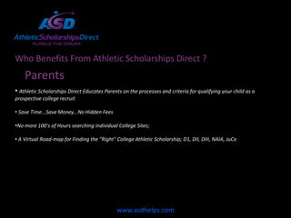 Who Benefits From Athletic Scholarships Direct ?
    Parents
• Athletic Scholarships Direct Educates Parents on the processes and criteria for qualifying your child as a
prospective college recruit

• Save Time...Save Money...No Hidden Fees

•No more 100's of Hours searching individual College Sites;

• A Virtual Road-map for Finding the "Right" College Athletic Scholarship; D1, DII, DIII, NAIA, JuCo




                                             www.asdhelps.com
 