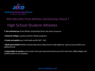 Who Benefits From Athletic Scholarships Direct ?

    High School Student-Athletes
• Get unlimited use of the Athletic Scholarships Direct site and its resources
• Research colleges, coaches and their athletic programs.

• Create and update your multimedia profile 24/7 - 365.

• Multi-sport athlete? Athletic Scholarships Direct allows them to add additional sports to your profile at no
additional cost

• Send profiles to coaches and recruiters from your personal email to any of the more than 1,800 colleges and
25,000 coaches in our database




                                              www.asdhelps.com
 