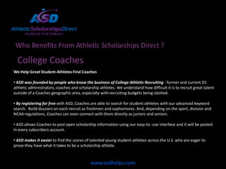 Who Benefits From Athletic Scholarships Direct ?

  College Coaches
We Help Great Student-Athletes Find Coaches

• ASD was founded by people who know the business of College Athletic Recruiting - former and current D1
athletic administrators, coaches and scholarship athletes. We understand how difficult it is to recruit great talent
outside of a Coaches geographic area, especially with recruiting budgets being slashed.

• By registering for free with ASD, Coaches are able to search for student-athletes with our advanced keyword
search. Build dossiers on each recruit as freshmen and sophomores. And, depending on the sport, division and
NCAA regulations, Coaches can even connect with them directly as juniors and seniors.

• ASD allows Coaches to post open scholarship information using our easy-to -use interface and it will be posted
in every subscribers account.

• ASD makes it easier to find the scores of talented young student-athletes across the U.S. who are eager to
prove they have what it takes to be a scholarship athlete.



                                            www.asdhelps.com
 