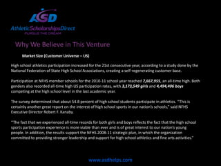 Why We Believe in This Venture
      Market Size (Customer Universe – US)

High school athletics participation increased for the 21st consecutive year, according to a study done by the
National Federation of State High School Associations, creating a self-regenerating customer base.

Participation at NFHS member schools for the 2010-11 school year reached 7,667,955, an all-time high. Both
genders also recorded all-time high US participation rates, with 3,173,549 girls and 4,494,406 boys
competing at the high school level in the last academic year.

The survey determined that about 54.8 percent of high school students participate in athletics. “This is
certainly another great report on the interest of high school sports in our nation’s schools,” said NFHS
Executive Director Robert F. Kanaby.

“The fact that we experienced all-time records for both girls and boys reflects the fact that the high school
sports participation experience is more viable than ever and is of great interest to our nation’s young
people. In addition, the results support the NFHS 2008-11 strategic plan, in which the organization
committed to providing stronger leadership and support for high school athletics and fine arts activities.”




                                             www.asdhelps.com
 
