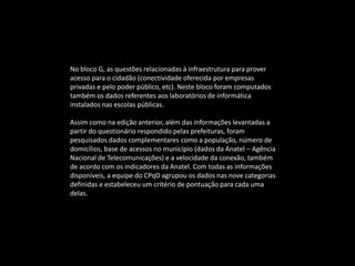 No bloco G, as questões relacionadas à infraestrutura para prover
acesso para o cidadão (conectividade oferecida por empresas
privadas e pelo poder público, etc). Neste bloco foram computados
também os dados referentes aos laboratórios de informática
instalados nas escolas públicas.
Assim como na edição anterior, além das informações levantadas a
partir do questionário respondido pelas prefeituras, foram
pesquisados dados complementares como a população, número de
domicílios, base de acessos no município (dados da Anatel – Agência
Nacional de Telecomunicações) e a velocidade da conexão, também
de acordo com os indicadores da Anatel. Com todas as informações
disponíveis, a equipe do CPqD agrupou os dados nas nove categorias
definidas e estabeleceu um critério de pontuação para cada uma
delas.
 